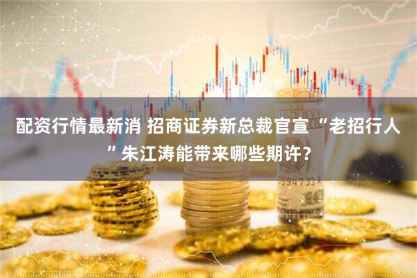 配资行情最新消 招商证券新总裁官宣 “老招行人”朱江涛能带来哪些期许？