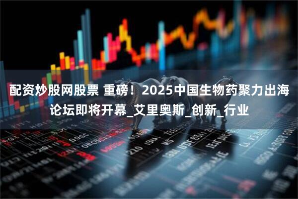 配资炒股网股票 重磅！2025中国生物药聚力出海论坛即将开幕_艾里奥斯_创新_行业