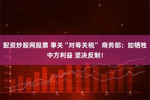 配资炒股网股票 事关“对等关税” 商务部：如牺牲中方利益 坚决反制！
