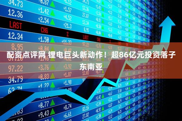 配资点评网 锂电巨头新动作！超86亿元投资落子东南亚
