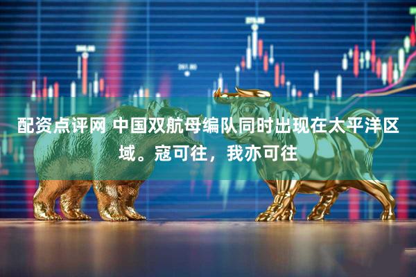 配资点评网 中国双航母编队同时出现在太平洋区域。寇可往，我亦可往