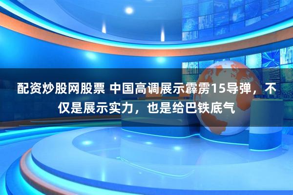 配资炒股网股票 中国高调展示霹雳15导弹，不仅是展示实力，也是给巴铁底气