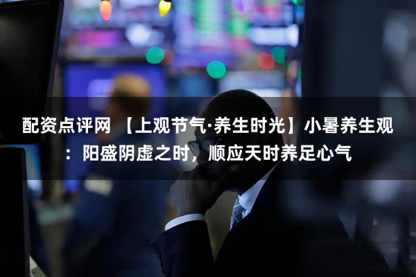 配资点评网 【上观节气·养生时光】小暑养生观：阳盛阴虚之时，顺应天时养足心气