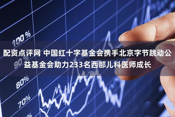 配资点评网 中国红十字基金会携手北京字节跳动公益基金会助力233名西部儿科医师成长