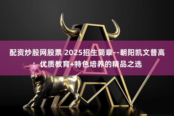 配资炒股网股票 2025招生简章--朝阳凯文普高：优质教育+特色培养的精品之选