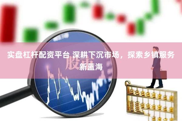 实盘杠杆配资平台 深耕下沉市场，探索乡镇服务新蓝海