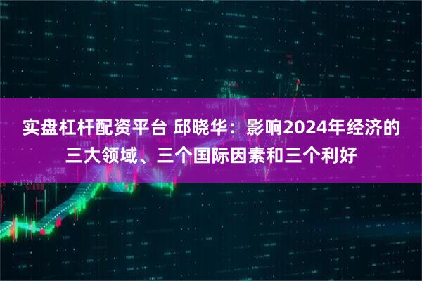 实盘杠杆配资平台 邱晓华：影响2024年经济的三大领域、三个国际因素和三个利好
