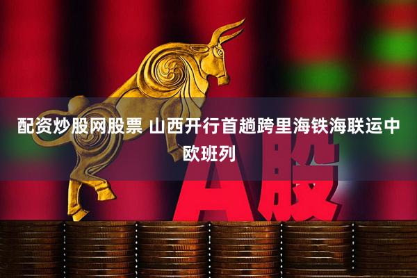 配资炒股网股票 山西开行首趟跨里海铁海联运中欧班列