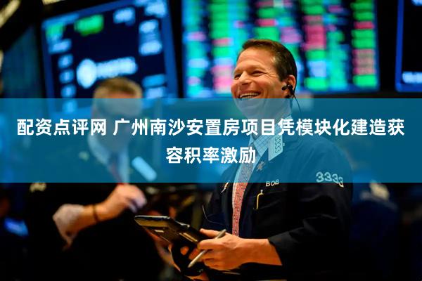 配资点评网 广州南沙安置房项目凭模块化建造获容积率激励