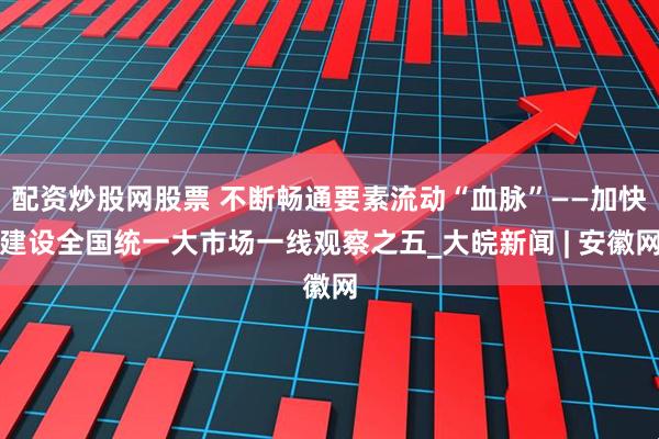 配资炒股网股票 不断畅通要素流动“血脉”——加快建设全国统一大市场一线观察之五_大皖新闻 | 安徽网