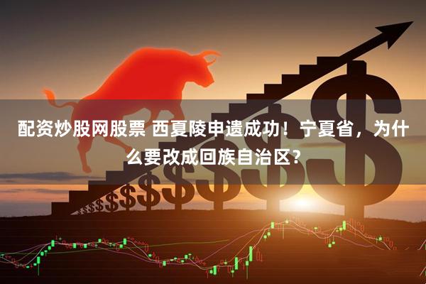 配资炒股网股票 西夏陵申遗成功！宁夏省，为什么要改成回族自治区？