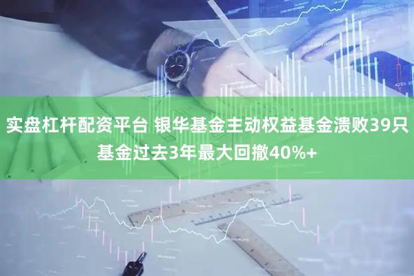 实盘杠杆配资平台 银华基金主动权益基金溃败39只基金过去3年最大回撤40%+