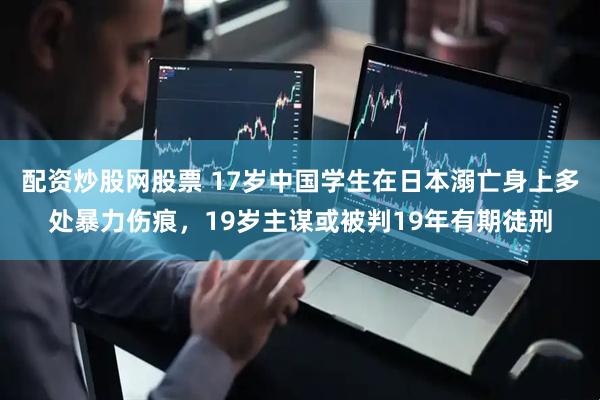 配资炒股网股票 17岁中国学生在日本溺亡身上多处暴力伤痕，19岁主谋或被判19年有期徒刑