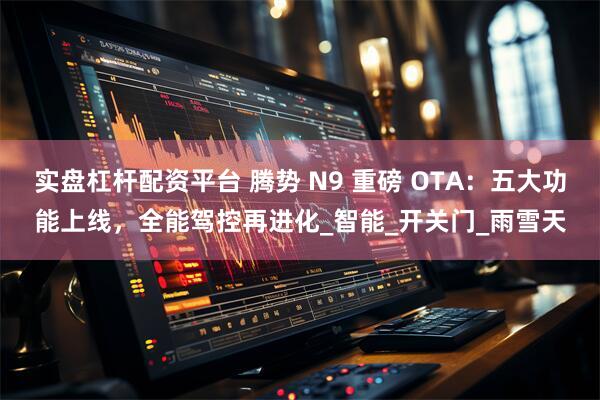 实盘杠杆配资平台 腾势 N9 重磅 OTA：五大功能上线，全能驾控再进化_智能_开关门_雨雪天