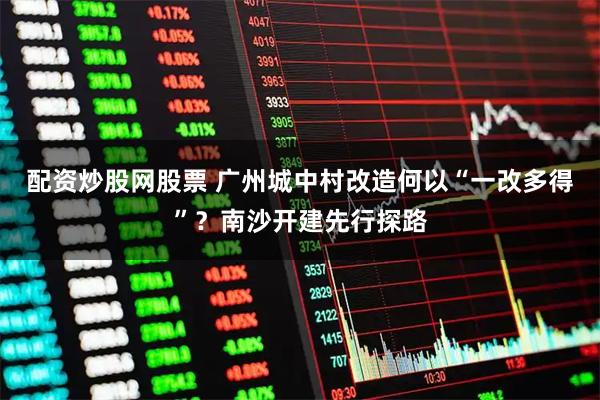 配资炒股网股票 广州城中村改造何以“一改多得”？南沙开建先行探路
