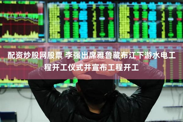 配资炒股网股票 李强出席雅鲁藏布江下游水电工程开工仪式并宣布工程开工