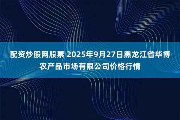 配资炒股网股票 2025年9月27日黑龙江省华博农产品市场有限公司价格行情