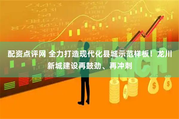配资点评网 全力打造现代化县城示范样板！龙川新城建设再鼓劲、再冲刺